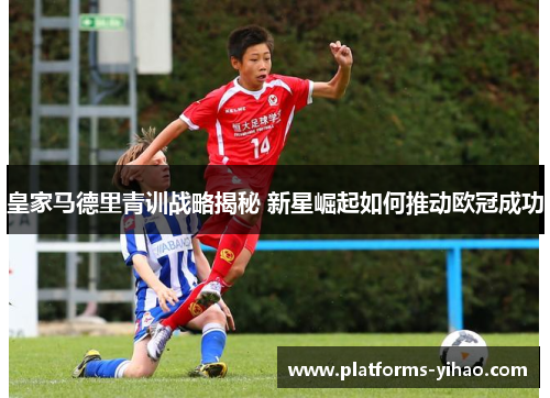 皇家马德里青训战略揭秘 新星崛起如何推动欧冠成功