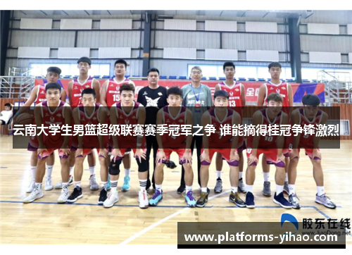 云南大学生男篮超级联赛赛季冠军之争 谁能摘得桂冠争锋激烈