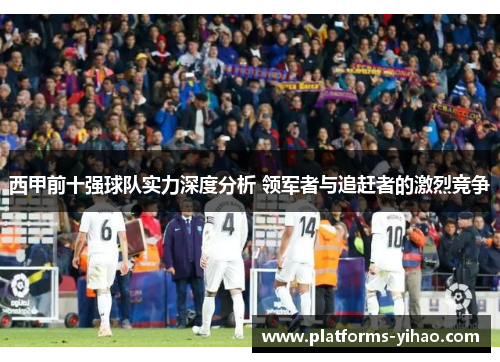 西甲前十强球队实力深度分析 领军者与追赶者的激烈竞争