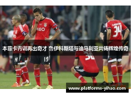本菲卡青训再出奇才 鲁伊科斯塔与迪马利亚共铸辉煌传奇