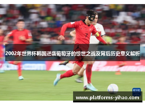 2002年世界杯韩国逆袭葡萄牙的惊世之战及背后历史意义解析