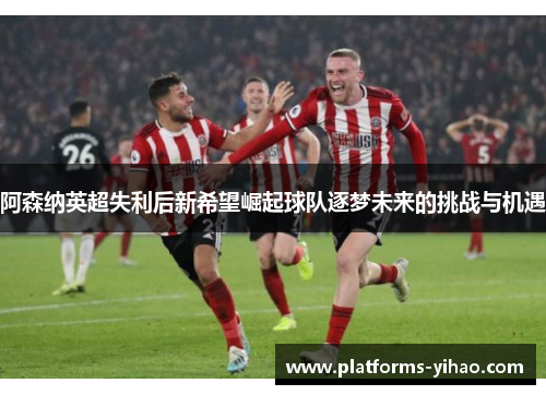 阿森纳英超失利后新希望崛起球队逐梦未来的挑战与机遇