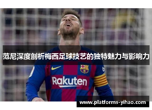 范尼深度剖析梅西足球技艺的独特魅力与影响力