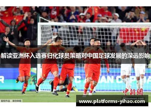 解读亚洲杯入选赛归化球员策略对中国足球发展的深远影响