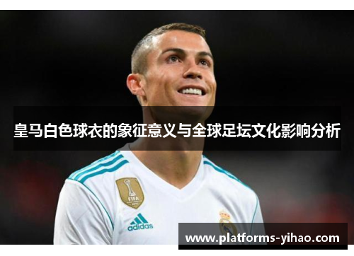 皇马白色球衣的象征意义与全球足坛文化影响分析 皇马白色球衣的象征意义与全球足坛文化影响分析
