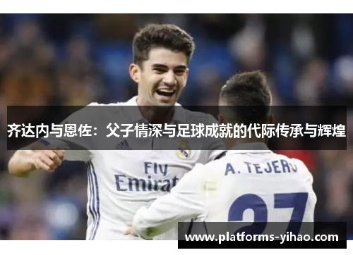 齐达内与恩佐:父子情深与足球成就的代际传承与辉煌 齐达内与恩佐:父子情深与足球成就的代际传承与辉煌