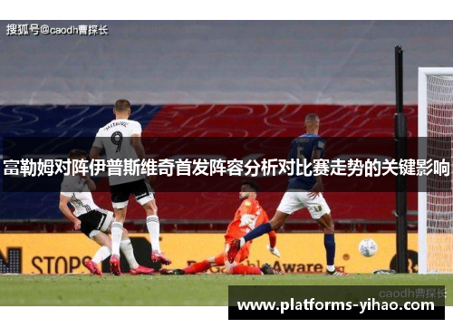 富勒姆对阵伊普斯维奇首发阵容分析对比赛走势的关键影响 富勒姆对阵伊普斯维奇首发阵容分析对比赛走势的关键影响
