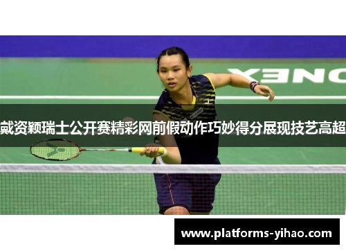 戴资颖瑞士公开赛精彩网前假动作巧妙得分展现技艺高超